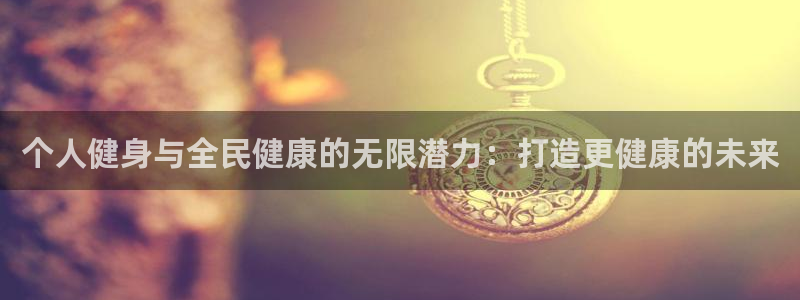 尊龙官网手机版：个人健身与全民健康的无限潜力：打造更健康