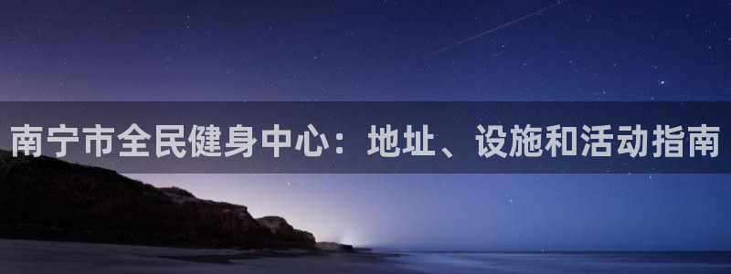 尊龙人生就是博管网：南宁市全民健身中心：地址、设施和活动