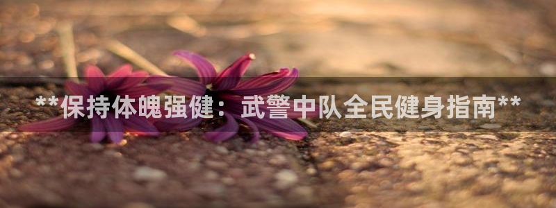 尊龙凯时手机版·(中国)官方网站：**保持体魄强健：武警